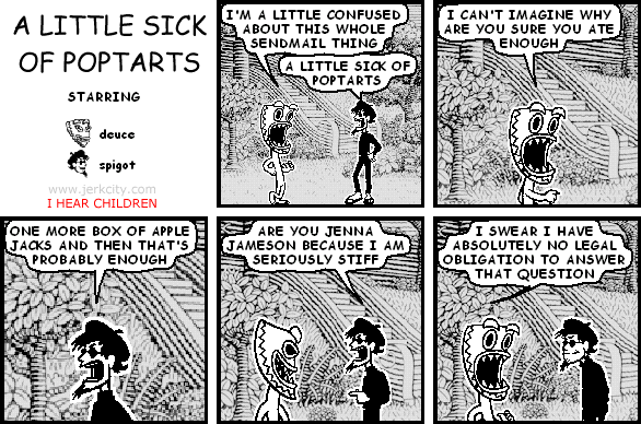 deuce: I'M A LITTLE CONFUSED ABOUT THIS WHOLE SENDMAIL THING
spigot: A LITTLE SICK OF POPTARTS
deuce: I CAN'T IMAGINE WHY YOU SURE ATE ENOUGH
spigot: ONE MORE BOX OF APPLE JACKS AND THEN THAT'S PROBABLY ENOUGH
spigot: ARE YOU JENNA JAMESON BECAUSE I AM SERIOUSLY STIFF
deuce: I SWEAR I HAVE ABSOLUTELY NO LEGAL OBLIGATION TO ANSWER THAT QUESTION