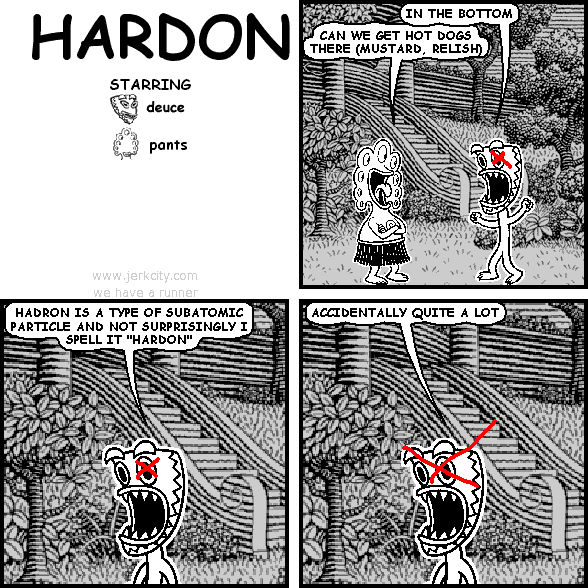 deuce: IN THE BOTTOM
pants: CAN WE GET HOT DOGS THERE (MUSTARD, RELISH)
deuce: HADRON IS A TYPE OF SUBATOMIC PARTICLE AND NOT SURPRISINGLY I SPELL IT "HARDON"
deuce: ACCIDENTALLY QUITE A LOT