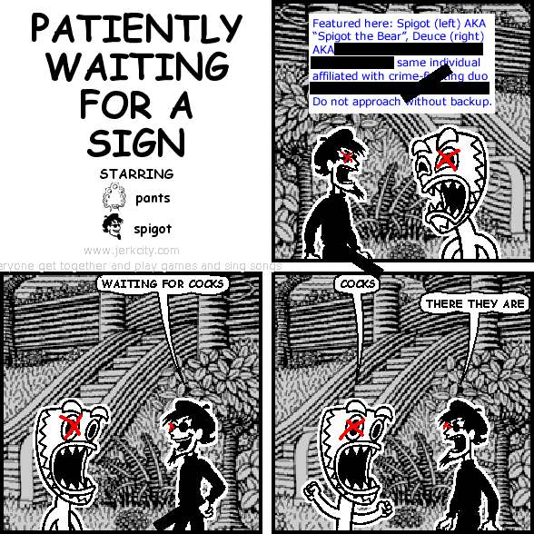 : Featured here: Spigot (left) AKA "Spigot the Bear", Deuce (right) AKA [REDACTED] same individual affiliated with crime-fighting duo [REDACTED] Do not approach without backup.
spigot: WAITING FOR COCKS
deuce: COCKS
spigot: THERE THEY ARE