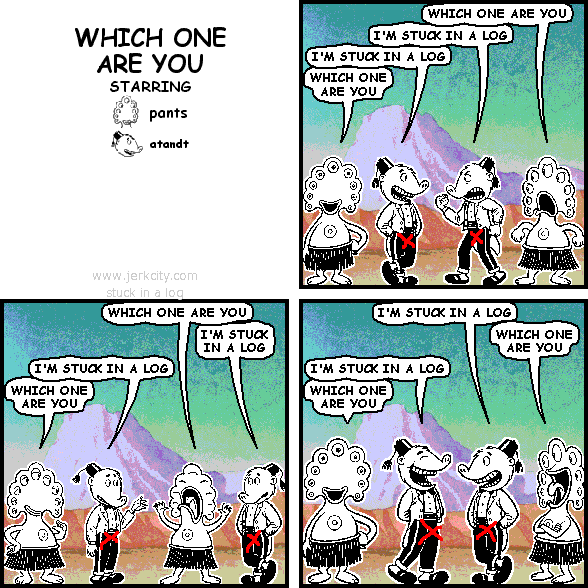 pants: WHICH ONE ARE YOU
atandt: I'M STUCK IN A LOG
atandt: I'M STUCK IN A LOG
pants: WHICH ONE ARE YOU
pants: WHICH ONE ARE YOU
atandt: I'M STUCK IN A LOG
atandt: I'M STUCK IN A LOG
pants: WHICH ONE ARE YOU
atandt: I'M STUCK IN A LOG
pants: WHICH ONE ARE YOU
atandt: I'M STUCK IN A LOG
pants: WHICH ONE ARE YOU