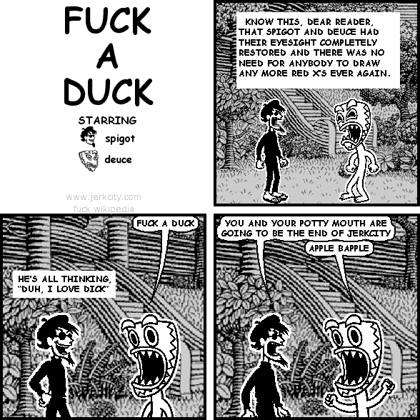 : KNOW THIS, DEAR READER, THAT SPIGOT AND DEUCE HAD THEIR EYESIGHT COMPLETELY RESTORED AND THERE WAS NO NEED FOR ANYBODY TO DRAW ANY MORE RED X'S EVER AGAIN.
deuce: FUCK A DUCK
: HE'S ALL THINKING, "DUH, I LOVE DICK"
spigot: YOU AND YOUR POTTY MOUTH ARE GOING TO BE THE END OF JERKCITY
deuce: APPLE BAPPLE