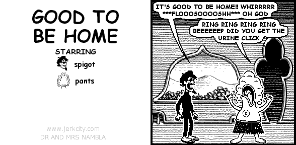 spigot: IT'S GOOD TO BE HOME!! WHIRRRRR ***FLOOOSOOOOSHH*** OH GOD
pants: RING RING RING RING BEEEEEEP DID YOU GET THE URINE CLICK