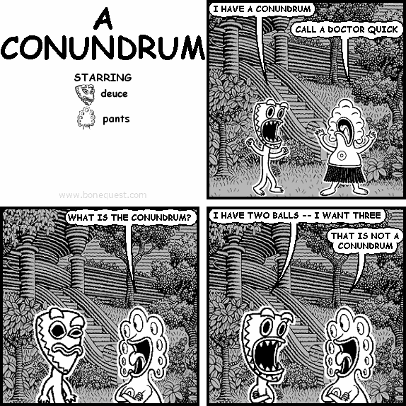 deuce: I HAVE A CONUNDRUM
pants: CALL A DOCTOR QUICK
pants: WHAT IS THE CONUNDRUM?
deuce: I HAVE TWO BALLS -- I WANT THREE
pants: THAT IS NOT A CONUNDRUM