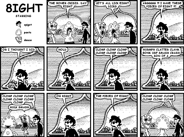 pants: THE BONER CRISIS: DAY EIGHT
pants: LET'S ALL LICK EIGHT DICKS
spigot: ARGGGGG !!! I HAVBE THESE PIECES OF EIGHT !!?
spigot: OR I THOUGHT I DID
spigot: HOLD
spigot: CLOMP CLOMP CLOMP CLOMP CLOMP CLOMP
spigot: HURMPH CLATTER CLANK BONK URF SMASH CRASH SON OF A
spigot: CLOMP CLOMP CLOMP CLOMP CLOMP CLOMP CLOMP
spigot: OH RIGHT
spigot: THE PIECES OF EIGHT
spigot: CLOMP CLOMP CLOMP CLOMP CLOMP CLOMP
