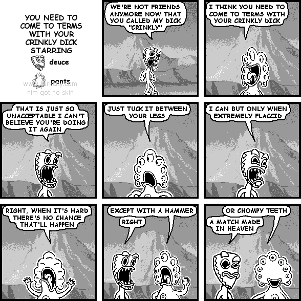 deuce: WE'RE NOT FRIENDS ANYMORE NOW THAT YOU CALLED MY DICK "CRINKLY"
pants: I THINK YOU NEED TO COME TO TERMS WITH YOUR CRINKLY DICK
deuce: THAT IS JUST SO UNACCEPTABLE I CAN'T BELIEVE YOU'RE DOING IT AGAIN
pants: JUST TUCK IT BETWEEN YOUR LEGS
deuce: I CAN BUT ONLY WHEN EXTREMELY FLACCID
pants: RIGHT, WHEN IT'S HARD THERE'S NO CHANCE THAT'LL HAPPEN
pants: EXCEPT WITH A HAMMER
deuce: RIGHT
pants: OR CHOMPY TEETH
deuce: A MATCH MADE IN HEAVEN