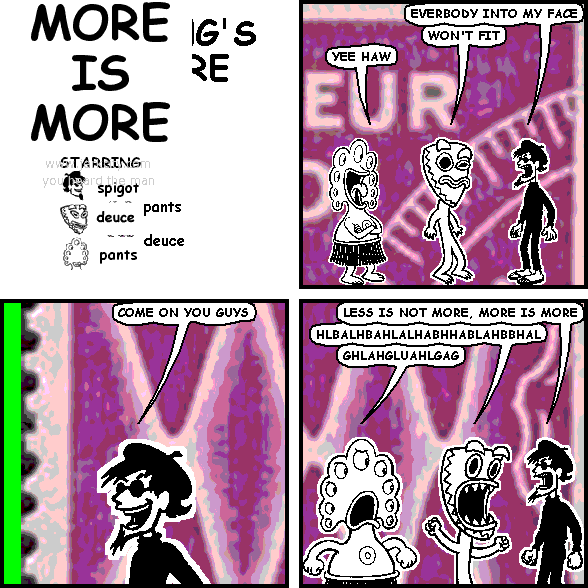 spigot: EVERYBODY INTO MY FACE
deuce: WON'T FIT
pants: YEE HAW
spigot: COME ON YOU GUYS
spigot: LESS IS NOT MORE, MORE IS MORE
deuce: HLBALHBAHLALHABHHABLAHBBHAL
pants: GHLAHGLUAHLGAG
