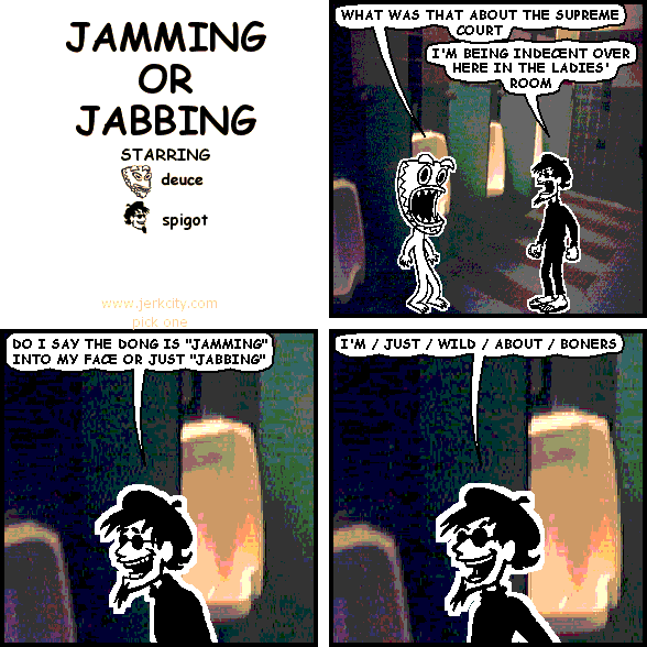 deuce: WHAT WAS THAT ABOUT THE SUPREME COURT
spigot: I'M BEING INDECENT OVER HERE IN THE LADIES' ROOM
spigot: DO I SAY THE DONG IS "JAMMING" INTO MY FACE OR JUST "JABBING"
spigot: I'M / JUST / WILD / ABOUT / BONERS