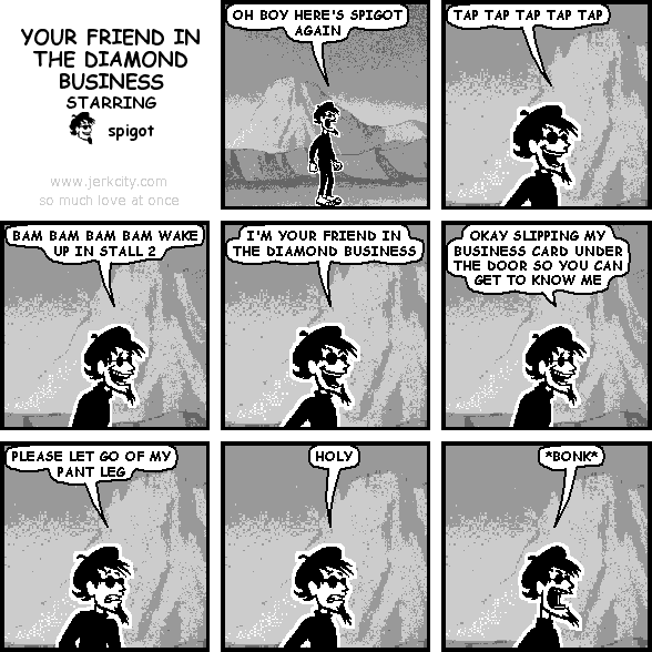 spigot: OH BOY HERE'S SPIGOT AGAIN
spigot: TAP TAP TAP TAP TAP
spigot: BAM BAM BAM BAM WAKE UP IN STALL 2
spigot: I'M YOUR FRIEND IN THE DIAMOND BUSINESS
spigot: OKAY SLIPPING MY BUSINESS CARD UNDER THE DOOR SO YOU CAN GET TO KNOW ME
spigot: PLEASE LET GO OF MY PANT LEG
spigot: HOLY
spigot: *BONK*