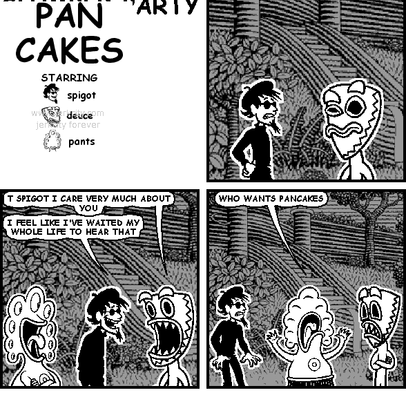 deuce: T SPIGOT I CARE VERY MUCH ABOUT YOU
spigot: I FEEL LIKE I'VE WAITED MY WHOLE LIFE TO HEAR THAT
pants: WHO WANTS PANCAKES