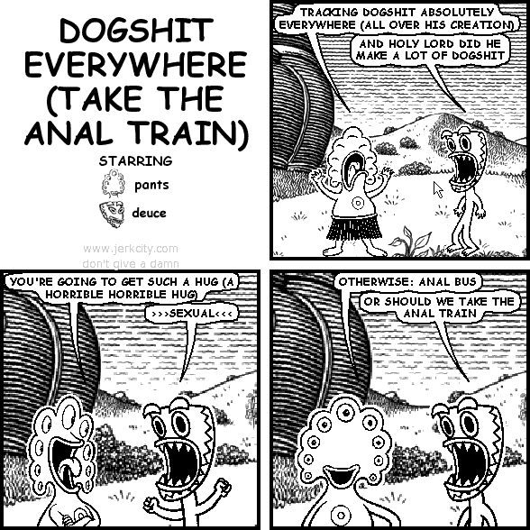 pants: TRACKING DOGSHIT ABSOLUTELY EVERYWHERE (ALL OVER HIS CREATION)
deuce: AND HOLY LORD DID HE MAKE A LOT OF DOGSHIT
pants: YOU'RE GOING TO GET SUCH A HUG (A HORRIBLE HORRIBLE HUG)
deuce: >>>SEXUAL<<<
pants: OTHERWISE: ANAL BUS
deuce: OR SHOULD WE TAKE THE ANAL TRAIN