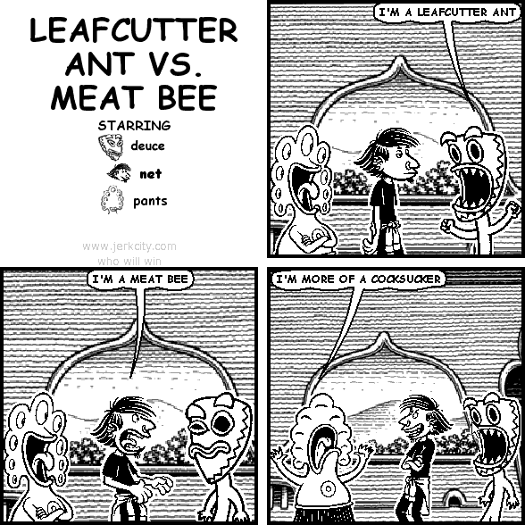 deuce: I'M A LEAFCUTTER ANT
net: I'M A MEAT BEE
pants: I'M MORE OF A COCKSUCKER