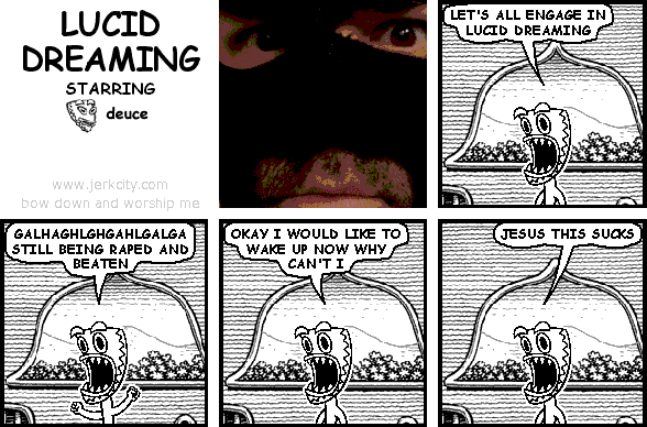 deuce: LET'S ALL ENGAGE IN LUCID DREAMING
deuce: GALHAGHLGHGAHLGALGA STILL BEING RAPED AND BEATEN
deuce: OKAY I WOULD LIKE TO WAKE UP NOW WHY CAN'T I
deuce: JESUS THIS SUCKS