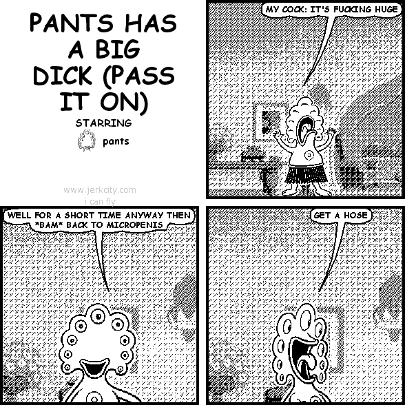 pants: MY COCK: IT'S FUCKING HUGE
pants: WELL FOR A SHORT TIME ANYWAY THEN *BAM* BACK TO MICROPENIS
pants: GET A HOSE
