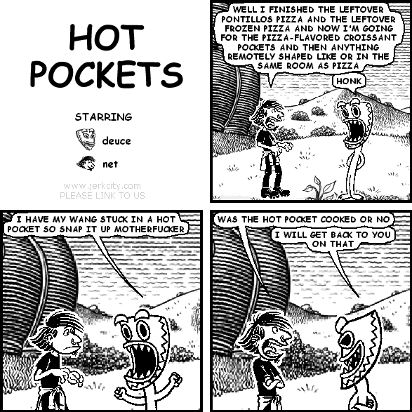 net: WELL I FINISHED THE LEFTOVER PONTILLOS PIZZA AND THE LEFTOVER FROZEN PIZZA AND NOW I'M GOING FOR THE PIZZA-FLAVORED CROISSANT POCKETS AND THEN ANYTHING REMOTELY SHAPED LIKE OR IN THE SAME ROOM AS PIZZA
deuce: HONK
deuce: I HAVE MY WANG STUCK IN A HOT POCKET SO SNAP IT UP MOTHERFUCKER
net: WAS THE HOT POCKET COOKED OR NO
deuce: I WILL GET BACK TO YOU ON THAT