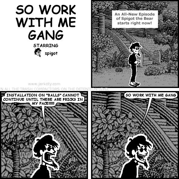 : An All-New Episode of Spigot the Bear starts right now!
spigot: INSTALLATION ON "BALLS" CANNOT CONTINUE UNTIL THERE ARE PRICKS IN MY FACE!!!!!!!
spigot: SO WORK WITH ME GANG