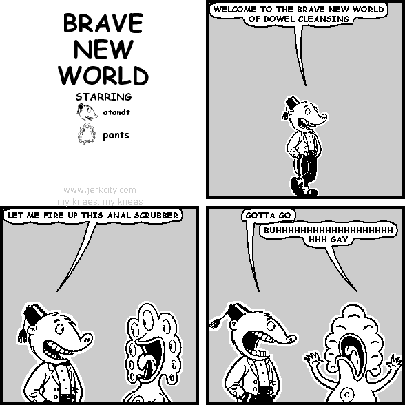 atandt: WELCOME TO THE BRAVE NEW WORLD OF BOWEL CLEANSING
atandt: LET ME FIRE UP THIS ANAL SCRUBBER
atandt: GOTTA GO
pants: BUHHHHHHHHHHHHHHHHHHHHHH GAY