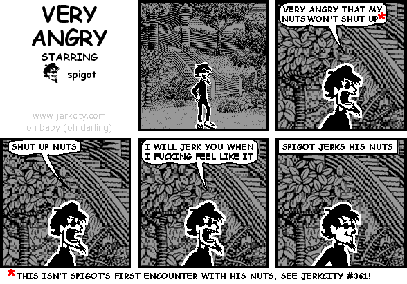 spigot: VERY ANGRY THAT MY NUTS WON'T SHUT UP*
spigot: SHUT UP NUTS
spigot: I WILL JERK YOU WHEN I FUCKING FEEL LIKE IT
: SPIGOT JERKS HIS NUTS
: *THIS ISN'T SPIGOT'S FIRST ENCOUNTER WITH HIS NUTS, SEE JERKCITY #361!