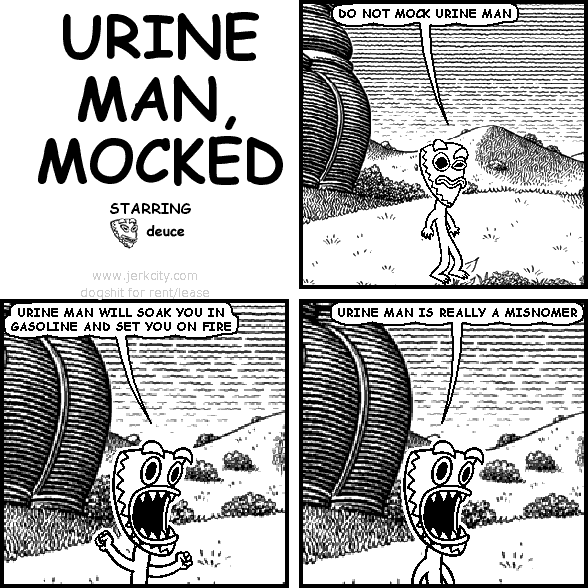 deuce: DO NOT MOCK URINE MAN
deuce: URINE MAN WILL SOAK YOU IN GASOLINE AND SET YOU ON FIRE
deuce: URINE MAN IS REALLY A MISNOMER