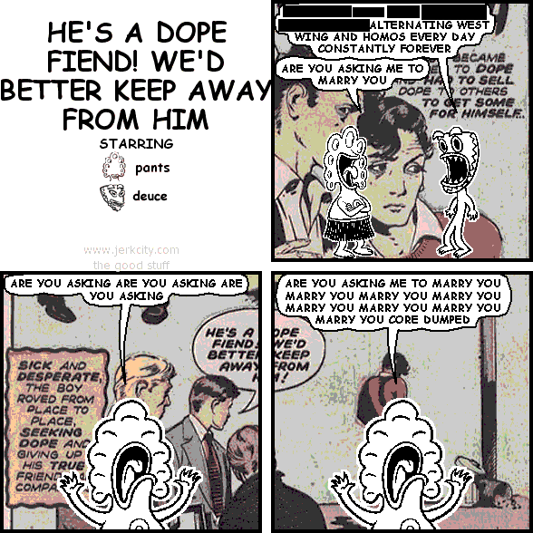 deuce: [REDACTED] ALTERNATING WEST WING AND HOMOS EVERY DAY CONSTANTLY FOREVER
pants: ARE YOU ASKING ME TO MARRY YOU
pants: ARE YOU ASKING ARE YOU ASKING ARE YOU ASKING
pants: ARE YOU ASKING ME TO MARRY YOU MARRY YOU MARRY YOU MARRY YOU MARRY YOU MARRY YOU MARRY YOU CORE DUMPED