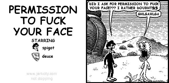 spigot: DID I ASK FOR PERMISSION TO FUCK YOUR FACE??? I RATHER DOUBHT$($
deuce: GHLGAHLGA