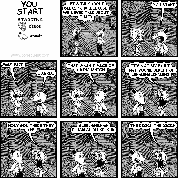 deuce: LET'S TALK ABOUT DICKS NOW (BECAUSE WE NEVER TALK ABOUT THAT)
atandt: YOU START
deuce: MMM DICK
atandt: I AGREE
atandt: THAT WASN'T MUCH OF A DISCUSSION
deuce: IT'S NOT MY FAULT THAT YOU'RE BEREFT OF LBHALBHGLBHALBHG
deuce: HOLY GOD THERE THEY ARE
deuce: GLHBLHGBLHAG BLHGBLGH BLHGBLGHB
deuce: THE DICKS, THE DICKS