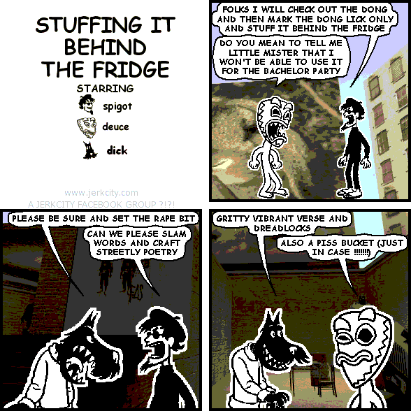 spigot: FOLKS I WILL CHECK OUT THE DONG AND THEN MARK THE DONG LICK ONLY AND STUFF IT BEHIND THE FRIDGE
deuce: DO YOU MEAN TO TELL ME LITTLE MISTER THAT I WON'T BE ABLE TO USE IT FOR THE BACHELOR PARTY
dick: PLEASE BE SURE AND SET THE RAPE BIT
spigot: CAN WE PLEASE SLAM WORDS AND CRAFT STREETLY POETRY
dick: GRITTY VIBRANT VERSE AND DREADLOCKS
deuce: ALSO A PISS BUCKET (JUST IN CASE !!!!!)