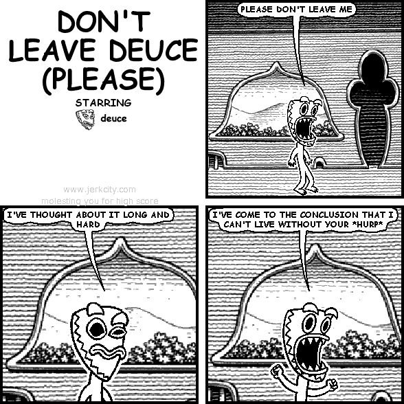 deuce: PLEASE DON'T LEAVE ME
deuce: I'VE THOUGHT ABOUT IT LONG AND HARD
deuce: I'VE COME TO THE CONCLUSION THAT I CAN'T LIVE WITHOUT YOUR *HURP*