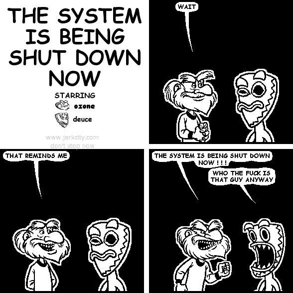 ozone: WAIT
ozone: THAT REMINDS ME
ozone: THE SYSTEM IS BEING SHUT DOWN NOW ! ! !
deuce: WHO THE FUCK IS THAT GUY ANYWAY