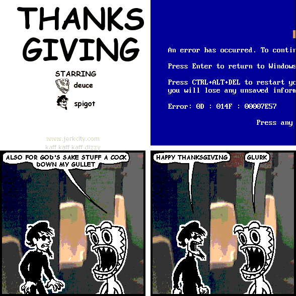 : An error has occured.  To contur
: Press Enter to return to Windows
: Press CTRL+ALT_DEL to restart yc
: you will lose any unsaved inforn
: Error: 0D : 014F : 00007E57
: Press any
deuce: ALSO FOR GOD'S SAKE STUFF A COCK DOWN MY GULLET
spigot: HAPPY THANKSGIVING
deuce: GLURK