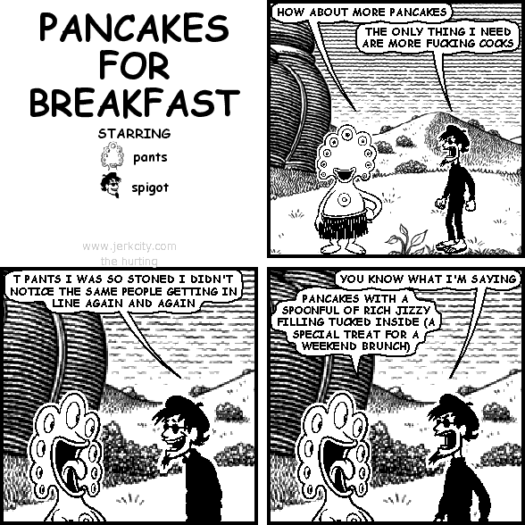 pants: HOW ABOUT MORE PANCAKES
spigot: THE ONLY THING I NEED ARE MORE FUCKING COCKS
spigot: T PANTS I WAS SO STONED I DIDN'T NOTICE THE SAME PEOPLE GETTING IN LINE AGAIN AND AGAIN
spigot: YOU KNOW WHAT I'M SAYING
pants: PANCAKES WITH A SPOONFUL OF RICH JIZZY FILLING TUCKED INSIDE (A SPECIAL TREAT FOR WEEKEND BRUNCH)