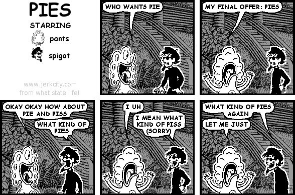 pants: WHO WANTS PIE
pants: MY FINAL OFFER: PIES
pants: OKAY OKAY HOW ABOUT PIE AND PISS
spigot: WHAT KIND OF PIES
pants: I UH
spigot: I MEAN WHAT KIND OF PISS (SORRY)
spigot: WHAT KIND OF PIES AGAIN
pants: LET ME JUST