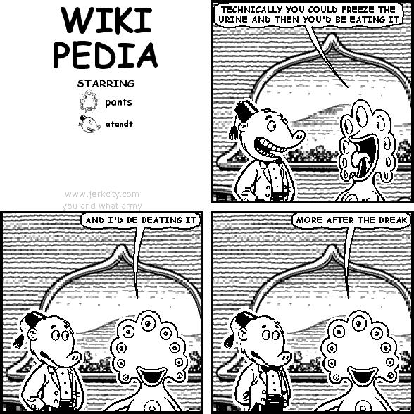 pants: TECHNICALLY YOU COULD FREEZE THE URINE AND THEN YOU'D BE EATING IT
pants: AND I'D BE BEATING IT
pants: MORE AFTER THE BREAK
