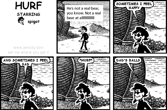 : He's not a real bear, you know. Not a real bear at alllllllllllllll
spigot: SOMETIMES I FEEL HAPPY
spigot: AND SOMETIMES I FEEL SAD
spigot: *HURF*
spigot: DAD'S BALLS