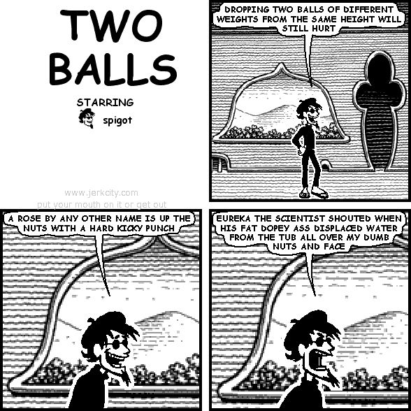 spigot: DROPPING TWO BALLS OF DIFFERENT WEIGHTS FROM THE SAME HEIGHT WILL STILL HURT
spigot: A ROSE BY ANY OTHER NAME IS UP THE NUTS WITH A HARD KICKY PUNCH
spigot: EUREKA THE SCIENTIST SHOUTED WHEN HIS FAT DOPEY ASS DISPLACED WATER FROM THE TUB ALL OVER MY DUMB NUTS AND FACE