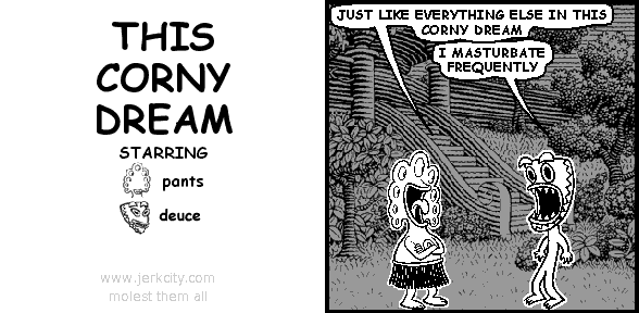 pants: JUST LIKE EVERYTHING ELSE IN THIS CORNY DREAM
deuce: I MASTURBATE FREQUENTLY