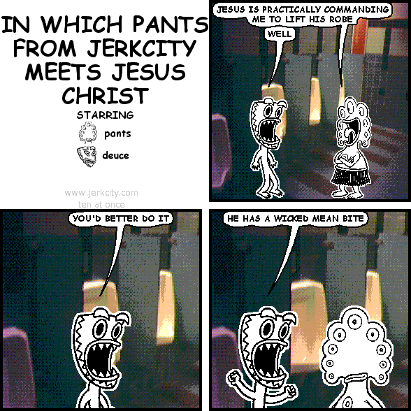 pants: JESUS IS PRACTICALLY COMMANDING ME TO LIFT HIS ROBE
deuce: WELL
deuce: YOU'D BETTER DO IT
deuce: HE HAS A WICKED MEAN BITE