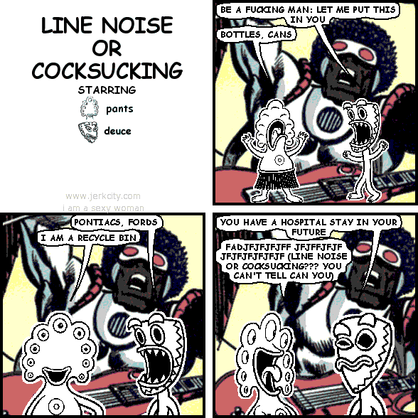 deuce: BE A FUCKING MAN: LET ME PUT THIS IN YOU
pants: BOTTLES, CANS
deuce: PONTIACS, FORDS
pants: I AM A RECYCLE BIN
deuce: YOU HAVE A HOSPITAL STAY IN YOUR FUTURE
pants: FADJFJFJFJFF JFJFFJFJFJFJFJFJFJFJF (LINE NOISE OR COCKSUCKING??? YOU CAN'T TELL CAN YOU)