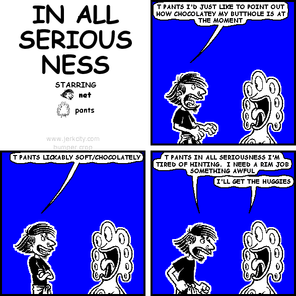 net: T PANTS I'D JUST LIKE TO POINT OUT HOW CHOCOLATEY MY BUTTHOLE IS AT THE MOMENT
net: T PANTS LICKABLY SOFT/CHOCOLATEY
net: T PANTS IN ALL SERIOUSNESS I'M TIRED OF HINTING.  I NEED A RIM JOB SOMETHING AWFUL
pants: I'LL GET THE HUGGIES