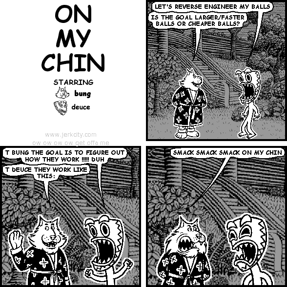 deuce: LET'S REVERSE ENGINEER MY BALLS
bung: IS THE GOAL LARGER/FASTER BALLS OR CHEAPER BALLS?
deuce: T BUNG THE GOAL IS TO FIGURE OUT HOW THEY WORK !!!!! DUH
bung: T DEUCE THEY WORK LIKE THIS:
bung: SMACK SMACK SMACK ON MY CHIN