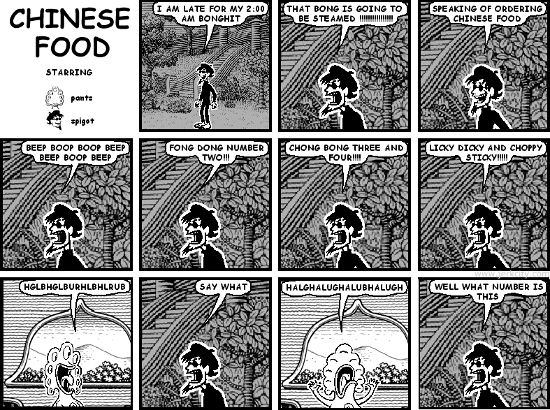spigot: I AM LATE FOR MY 2:00 AM BONGHIT
spigot: THAT BONG IS GOING TO BE STEAMED !!!!!!!!!!!!!!!!
spigot: SPEAKING OF ORDERING CHINESE FOOD
spigot: BEEP BOOP BOOP BEEP BEEP BOOP BEEP
spigot: FONG DONG NUMBER TWO!!!
spigot: CHONG BONG THREE AND FOUR!!!!
spigot: LICKY DICKY AND CHOPPY STICKY!!!!!
pants: HGLBHGLBURHLBHLRUB
spigot: SAY WHAT
pants: HALGHALUGHALUBHALUGH
spigot: WELL WHAT NUMBER IS THIS