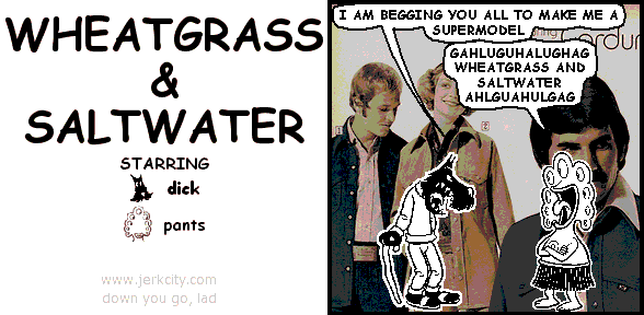 dick: I AM BEGGING YOU ALL TO MAKE ME A SUPERMODEL
pants: GAHLUGUHALUGHAG WHEATGRASS AND SALTWATER AHLGUAHULGAG