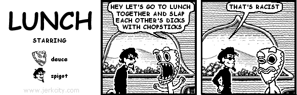 deuce: HEY LET'S GO TO LUNCH TOGETHER AND SLAP EACH OTHER'S DICKS WITH CHOPSTICKS
spigot: THAT'S RACIST
