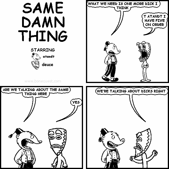 atandt: WHAT WE NEED IS ONE MORE DICK I THINK
deuce: T ATANDT I HAVE FIVE ON ORDER
atandt: ARE WE TALKING ABOUT THE SAME THING HERE
deuce: YES
deuce: WE'RE TALKING ABOUT DICKS RIGHT