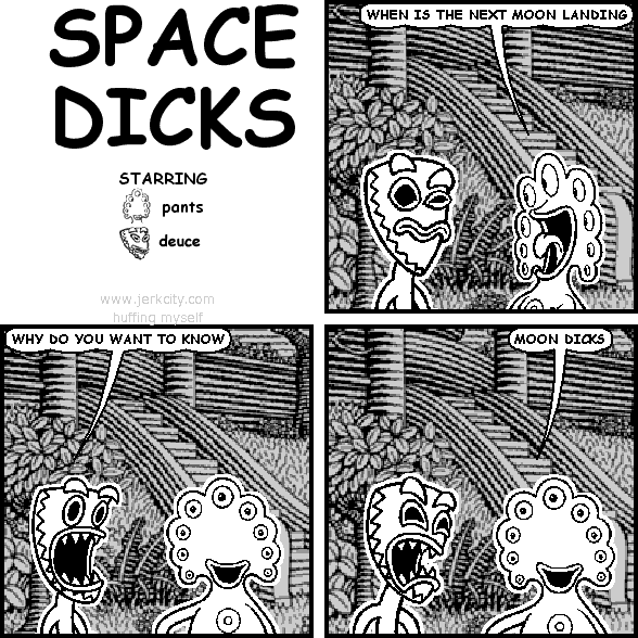 pants: WHEN IS THE NEXT MOON LANDING
deuce: WHY DO YOU WANT TO KNOW
pants: MOON DICKS