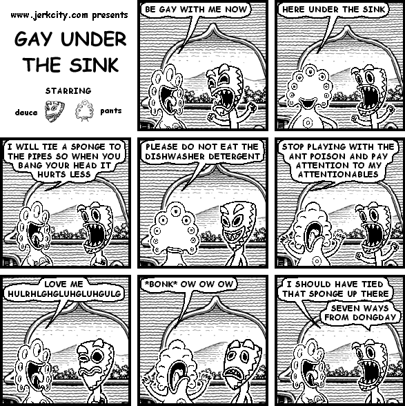 pants: BE GAY WITH ME NOW
pants: HERE UNDER THE SINK
pants: I WILL TIE A SPONGE TO THE PIPES SO WHEN YOU BANG YOUR HEAD IT HURTS LESS
pants: PELEASE DO NOT EAT THE DISHWASHER DETERGENT
pants: STOP PLAYING WITH THE ANT POISON AND PAY ATTENTION TO MY ATTENTIONABLES
pants: LOVE ME HULRHLGHGLUHGLUHGULG
pants: *BONK* OW OW OW
pants: I SHOULD HAVE TIED THAT SPONGE UP THERE
deuce: SEVEN WAYS FROM DONGDAY