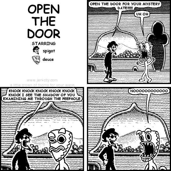 spigot: OPEN THE DOOR FOR YOUR MYSTERY DATE!!!!!!
deuce: UH OH
spigot: KNOCK KNOCK KNOCK KNOCK KNOCK KNOCK I SEE THE SHADOW OF YOU EXAMINING ME THROUGH THE PEEPHOLE
deuce: NOOOOOOOOOOOO