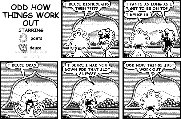 pants: T DEUCE DISNEYLAND THEN ?????
deuce: T PANTS AS LONG AS I GET TO BE ON TOP
pants: T DEUCE UH
pants: T DEUCE OKAY
pants: T DEUCE I HAD YOU DOWN FOR THAT SLOT ANYWAY
pants: ODD HOW THINGS JUST WORK OUT