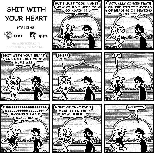 deuce: BUT I JUST TOOK A SHIT HOW COULD I NEED TO GO AGAIN ??
spigot: ACTUALLY CONCENTRATE ON THE TOILET INSTEAD OF READING OR BEATING OFF????
spigot: SHIT WITH YOUR HEART AND NOT JUST YOUR DUMB ASS
deuce: SNIFF
deuce: BUT
deuce: FURRRRRRRRRRRRRRRRRRRRRRRRRRRRRRRRRRRP UNCONTROLLABLE DIARRHEA
spigot: NONE OF THAT EVEN MADE IT IN THE BOWL!!!!!!!!!!!!!!!
spigot: MY KITTY
