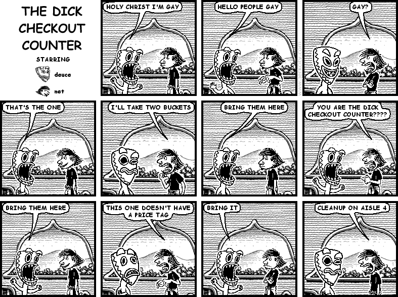deuce: HOLY CHRIST I'M GAY
deuce: HELLO PEOPLE GAY
net: GAY?
deuce: THAT'S THE ONE
net: I'LL TAKE TWO BUCKETS
deuce: BRING THEM HERE
net: YOU ARE THE DICK CHECKOUT COUNTER????
deuce: BRING THEM HERE
net: THIS ONE DOESN'T HAVE A PRICE TAG
deuce: BRING IT
net: CLEANUP ON AISLE 4