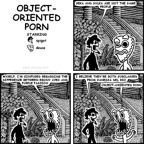 spigot: SEKA AND SULKA ARE NOT THE SAME PEOPLE
deuce: MYSELF, I'M CONFUSED REGARDING THE DIFFERENCE BETWEEN EBONY AYES AND PURPLE PASSION
spigot: I BELIEVE THEY'RE BOTH SUBCLASSED FROM VANESSA DEL RIO
deuce: OBJECT-ORIENTED PORN